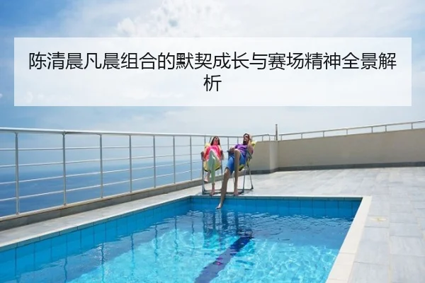陈清晨凡晨组合的默契成长与赛场精神全景解析