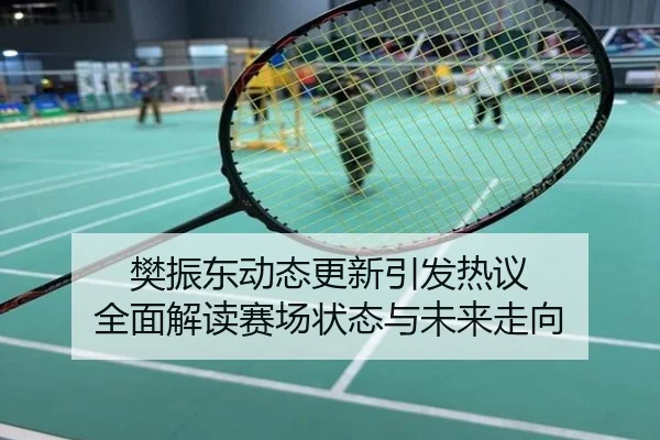 樊振东动态更新引发热议 全面解读赛场状态与未来走向