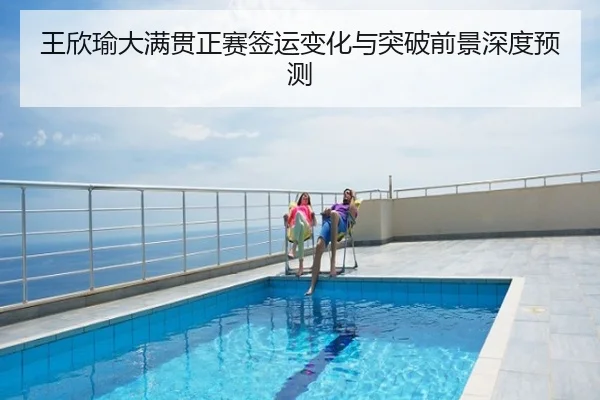 王欣瑜大满贯正赛签运变化与突破前景深度预测