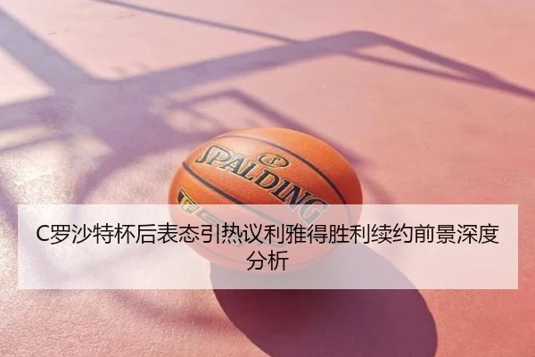 C罗沙特杯后表态引热议利雅得胜利续约前景深度分析