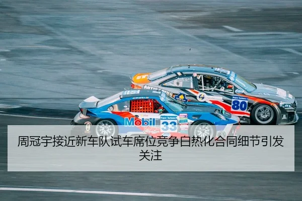 周冠宇接近新车队试车席位竞争白热化合同细节引发关注