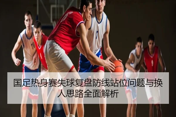 国足热身赛失球复盘防线站位问题与换人思路全面解析