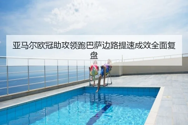 亚马尔欧冠助攻领跑巴萨边路提速成效全面复盘